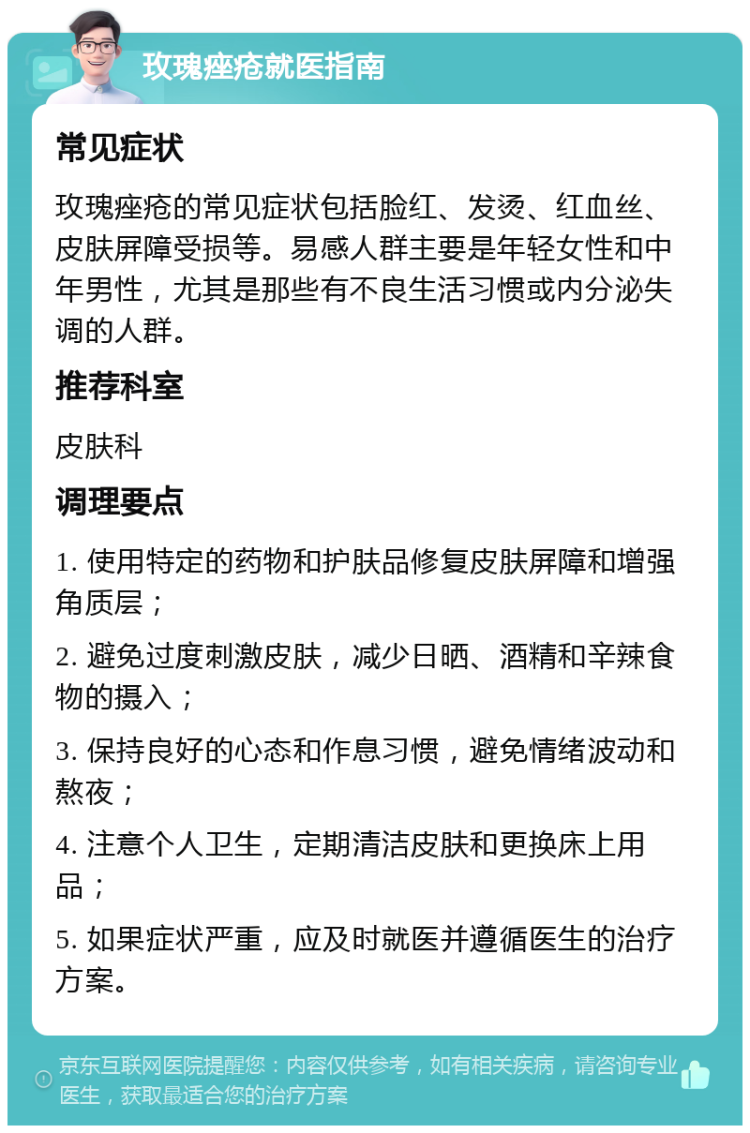 玫瑰痤疮就医指南 常见症状 玫瑰痤疮的常见症状包括脸红、发烫、红血丝、皮肤屏障受损等。易感人群主要是年轻女性和中年男性，尤其是那些有不良生活习惯或内分泌失调的人群。 推荐科室 皮肤科 调理要点 1. 使用特定的药物和护肤品修复皮肤屏障和增强角质层； 2. 避免过度刺激皮肤，减少日晒、酒精和辛辣食物的摄入； 3. 保持良好的心态和作息习惯，避免情绪波动和熬夜； 4. 注意个人卫生，定期清洁皮肤和更换床上用品； 5. 如果症状严重，应及时就医并遵循医生的治疗方案。