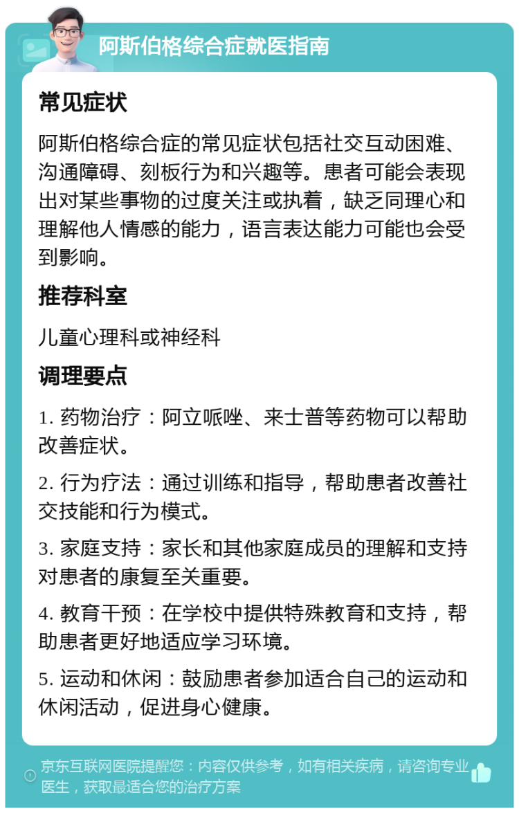 阿斯伯格综合症就医指南 常见症状 阿斯伯格综合症的常见症状包括社交互动困难、沟通障碍、刻板行为和兴趣等。患者可能会表现出对某些事物的过度关注或执着，缺乏同理心和理解他人情感的能力，语言表达能力可能也会受到影响。 推荐科室 儿童心理科或神经科 调理要点 1. 药物治疗：阿立哌唑、来士普等药物可以帮助改善症状。 2. 行为疗法：通过训练和指导，帮助患者改善社交技能和行为模式。 3. 家庭支持：家长和其他家庭成员的理解和支持对患者的康复至关重要。 4. 教育干预：在学校中提供特殊教育和支持，帮助患者更好地适应学习环境。 5. 运动和休闲：鼓励患者参加适合自己的运动和休闲活动，促进身心健康。