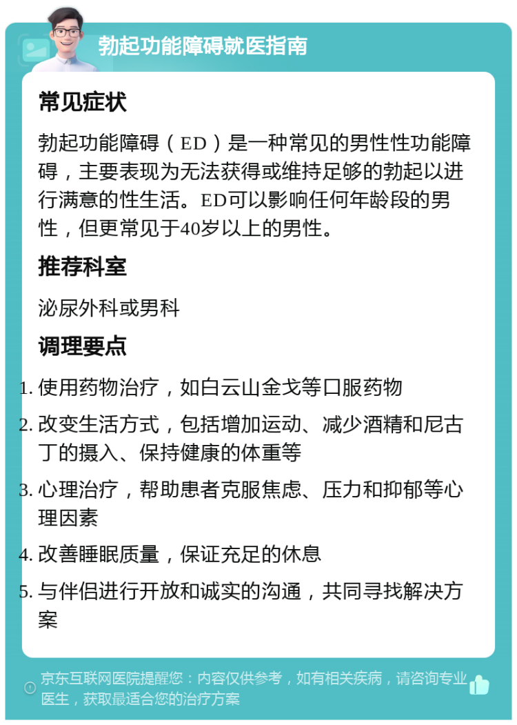 勃起功能障碍就医指南 常见症状 勃起功能障碍（ED）是一种常见的男性性功能障碍，主要表现为无法获得或维持足够的勃起以进行满意的性生活。ED可以影响任何年龄段的男性，但更常见于40岁以上的男性。 推荐科室 泌尿外科或男科 调理要点 使用药物治疗，如白云山金戈等口服药物 改变生活方式，包括增加运动、减少酒精和尼古丁的摄入、保持健康的体重等 心理治疗，帮助患者克服焦虑、压力和抑郁等心理因素 改善睡眠质量，保证充足的休息 与伴侣进行开放和诚实的沟通，共同寻找解决方案