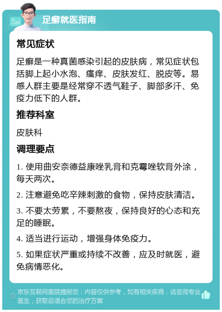 足癣就医指南 常见症状 足癣是一种真菌感染引起的皮肤病，常见症状包括脚上起小水泡、瘙痒、皮肤发红、脱皮等。易感人群主要是经常穿不透气鞋子、脚部多汗、免疫力低下的人群。 推荐科室 皮肤科 调理要点 1. 使用曲安奈德益康唑乳膏和克霉唑软膏外涂，每天两次。 2. 注意避免吃辛辣刺激的食物，保持皮肤清洁。 3. 不要太劳累，不要熬夜，保持良好的心态和充足的睡眠。 4. 适当进行运动，增强身体免疫力。 5. 如果症状严重或持续不改善，应及时就医，避免病情恶化。