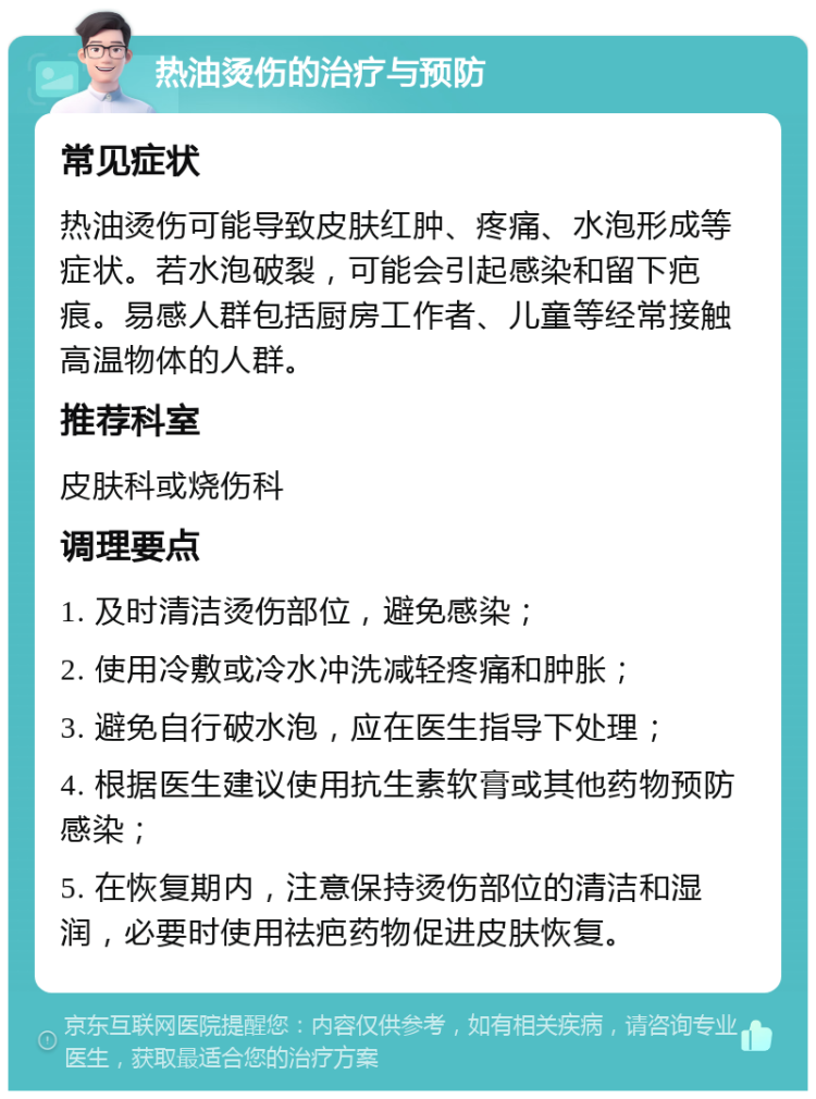 热油烫伤的治疗与预防 常见症状 热油烫伤可能导致皮肤红肿、疼痛、水泡形成等症状。若水泡破裂，可能会引起感染和留下疤痕。易感人群包括厨房工作者、儿童等经常接触高温物体的人群。 推荐科室 皮肤科或烧伤科 调理要点 1. 及时清洁烫伤部位，避免感染； 2. 使用冷敷或冷水冲洗减轻疼痛和肿胀； 3. 避免自行破水泡，应在医生指导下处理； 4. 根据医生建议使用抗生素软膏或其他药物预防感染； 5. 在恢复期内，注意保持烫伤部位的清洁和湿润，必要时使用祛疤药物促进皮肤恢复。