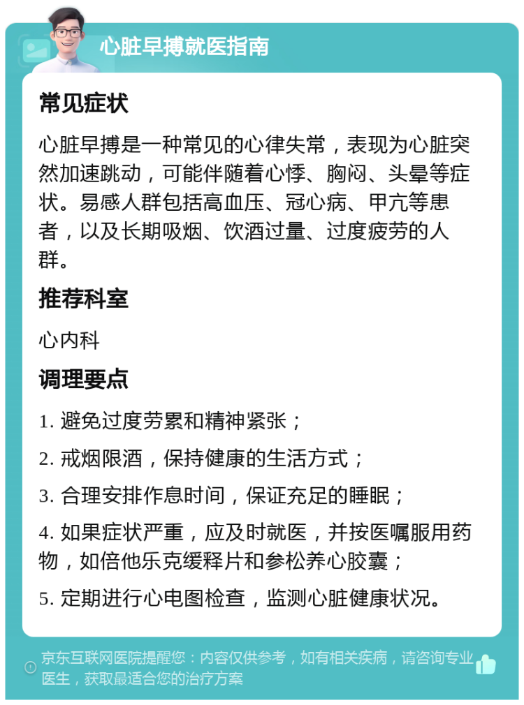 心脏早搏就医指南 常见症状 心脏早搏是一种常见的心律失常，表现为心脏突然加速跳动，可能伴随着心悸、胸闷、头晕等症状。易感人群包括高血压、冠心病、甲亢等患者，以及长期吸烟、饮酒过量、过度疲劳的人群。 推荐科室 心内科 调理要点 1. 避免过度劳累和精神紧张； 2. 戒烟限酒，保持健康的生活方式； 3. 合理安排作息时间，保证充足的睡眠； 4. 如果症状严重，应及时就医，并按医嘱服用药物，如倍他乐克缓释片和参松养心胶囊； 5. 定期进行心电图检查，监测心脏健康状况。