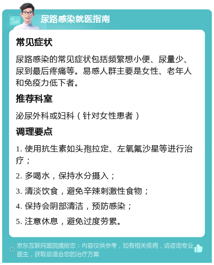 尿路感染就医指南 常见症状 尿路感染的常见症状包括频繁想小便、尿量少、尿到最后疼痛等。易感人群主要是女性、老年人和免疫力低下者。 推荐科室 泌尿外科或妇科（针对女性患者） 调理要点 1. 使用抗生素如头孢拉定、左氧氟沙星等进行治疗； 2. 多喝水，保持水分摄入； 3. 清淡饮食，避免辛辣刺激性食物； 4. 保持会阴部清洁，预防感染； 5. 注意休息，避免过度劳累。