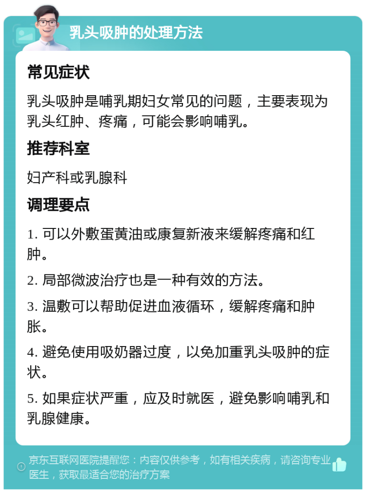 乳头吸肿的处理方法 常见症状 乳头吸肿是哺乳期妇女常见的问题，主要表现为乳头红肿、疼痛，可能会影响哺乳。 推荐科室 妇产科或乳腺科 调理要点 1. 可以外敷蛋黄油或康复新液来缓解疼痛和红肿。 2. 局部微波治疗也是一种有效的方法。 3. 温敷可以帮助促进血液循环，缓解疼痛和肿胀。 4. 避免使用吸奶器过度，以免加重乳头吸肿的症状。 5. 如果症状严重，应及时就医，避免影响哺乳和乳腺健康。