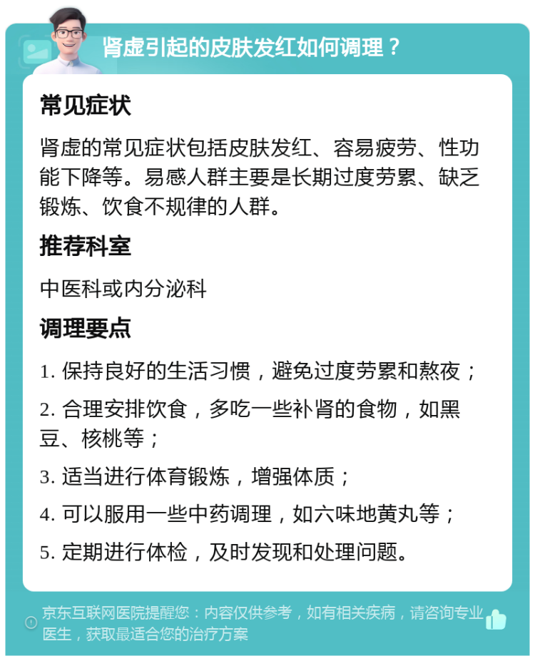 肾虚引起的皮肤发红如何调理？ 常见症状 肾虚的常见症状包括皮肤发红、容易疲劳、性功能下降等。易感人群主要是长期过度劳累、缺乏锻炼、饮食不规律的人群。 推荐科室 中医科或内分泌科 调理要点 1. 保持良好的生活习惯，避免过度劳累和熬夜； 2. 合理安排饮食，多吃一些补肾的食物，如黑豆、核桃等； 3. 适当进行体育锻炼，增强体质； 4. 可以服用一些中药调理，如六味地黄丸等； 5. 定期进行体检，及时发现和处理问题。