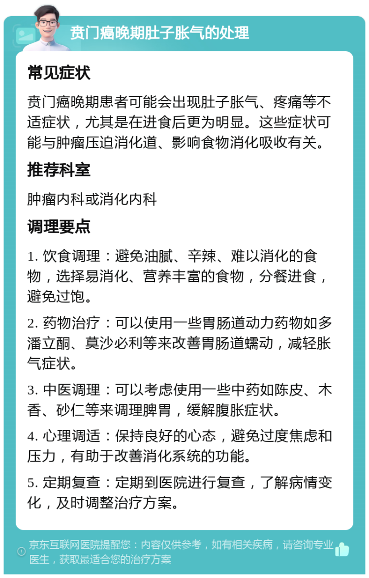 贲门癌晚期肚子胀气的处理 常见症状 贲门癌晚期患者可能会出现肚子胀气、疼痛等不适症状，尤其是在进食后更为明显。这些症状可能与肿瘤压迫消化道、影响食物消化吸收有关。 推荐科室 肿瘤内科或消化内科 调理要点 1. 饮食调理：避免油腻、辛辣、难以消化的食物，选择易消化、营养丰富的食物，分餐进食，避免过饱。 2. 药物治疗：可以使用一些胃肠道动力药物如多潘立酮、莫沙必利等来改善胃肠道蠕动，减轻胀气症状。 3. 中医调理：可以考虑使用一些中药如陈皮、木香、砂仁等来调理脾胃，缓解腹胀症状。 4. 心理调适：保持良好的心态，避免过度焦虑和压力，有助于改善消化系统的功能。 5. 定期复查：定期到医院进行复查，了解病情变化，及时调整治疗方案。