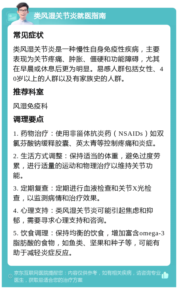 类风湿关节炎就医指南 常见症状 类风湿关节炎是一种慢性自身免疫性疾病，主要表现为关节疼痛、肿胀、僵硬和功能障碍，尤其在早晨或休息后更为明显。易感人群包括女性、40岁以上的人群以及有家族史的人群。 推荐科室 风湿免疫科 调理要点 1. 药物治疗：使用非甾体抗炎药（NSAIDs）如双氯芬酸钠缓释胶囊、英太青等控制疼痛和炎症。 2. 生活方式调整：保持适当的体重，避免过度劳累，进行适量的运动和物理治疗以维持关节功能。 3. 定期复查：定期进行血液检查和关节X光检查，以监测病情和治疗效果。 4. 心理支持：类风湿关节炎可能引起焦虑和抑郁，需要寻求心理支持和咨询。 5. 饮食调理：保持均衡的饮食，增加富含omega-3脂肪酸的食物，如鱼类、坚果和种子等，可能有助于减轻炎症反应。