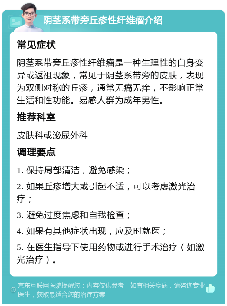 阴茎系带旁丘疹性纤维瘤介绍 常见症状 阴茎系带旁丘疹性纤维瘤是一种生理性的自身变异或返祖现象，常见于阴茎系带旁的皮肤，表现为双侧对称的丘疹，通常无痛无痒，不影响正常生活和性功能。易感人群为成年男性。 推荐科室 皮肤科或泌尿外科 调理要点 1. 保持局部清洁，避免感染； 2. 如果丘疹增大或引起不适，可以考虑激光治疗； 3. 避免过度焦虑和自我检查； 4. 如果有其他症状出现，应及时就医； 5. 在医生指导下使用药物或进行手术治疗（如激光治疗）。