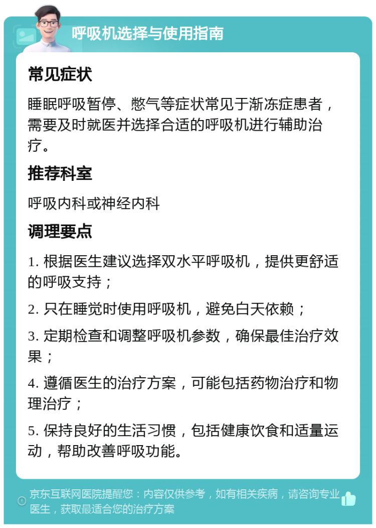 呼吸机选择与使用指南 常见症状 睡眠呼吸暂停、憋气等症状常见于渐冻症患者，需要及时就医并选择合适的呼吸机进行辅助治疗。 推荐科室 呼吸内科或神经内科 调理要点 1. 根据医生建议选择双水平呼吸机，提供更舒适的呼吸支持； 2. 只在睡觉时使用呼吸机，避免白天依赖； 3. 定期检查和调整呼吸机参数，确保最佳治疗效果； 4. 遵循医生的治疗方案，可能包括药物治疗和物理治疗； 5. 保持良好的生活习惯，包括健康饮食和适量运动，帮助改善呼吸功能。