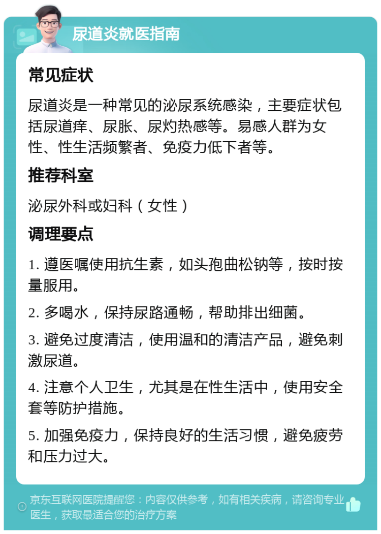 尿道炎就医指南 常见症状 尿道炎是一种常见的泌尿系统感染，主要症状包括尿道痒、尿胀、尿灼热感等。易感人群为女性、性生活频繁者、免疫力低下者等。 推荐科室 泌尿外科或妇科（女性） 调理要点 1. 遵医嘱使用抗生素，如头孢曲松钠等，按时按量服用。 2. 多喝水，保持尿路通畅，帮助排出细菌。 3. 避免过度清洁，使用温和的清洁产品，避免刺激尿道。 4. 注意个人卫生，尤其是在性生活中，使用安全套等防护措施。 5. 加强免疫力，保持良好的生活习惯，避免疲劳和压力过大。