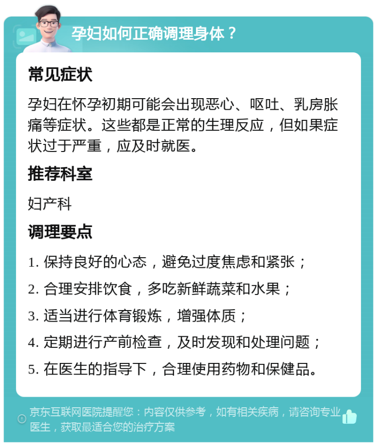 孕妇如何正确调理身体？ 常见症状 孕妇在怀孕初期可能会出现恶心、呕吐、乳房胀痛等症状。这些都是正常的生理反应，但如果症状过于严重，应及时就医。 推荐科室 妇产科 调理要点 1. 保持良好的心态，避免过度焦虑和紧张； 2. 合理安排饮食，多吃新鲜蔬菜和水果； 3. 适当进行体育锻炼，增强体质； 4. 定期进行产前检查，及时发现和处理问题； 5. 在医生的指导下，合理使用药物和保健品。