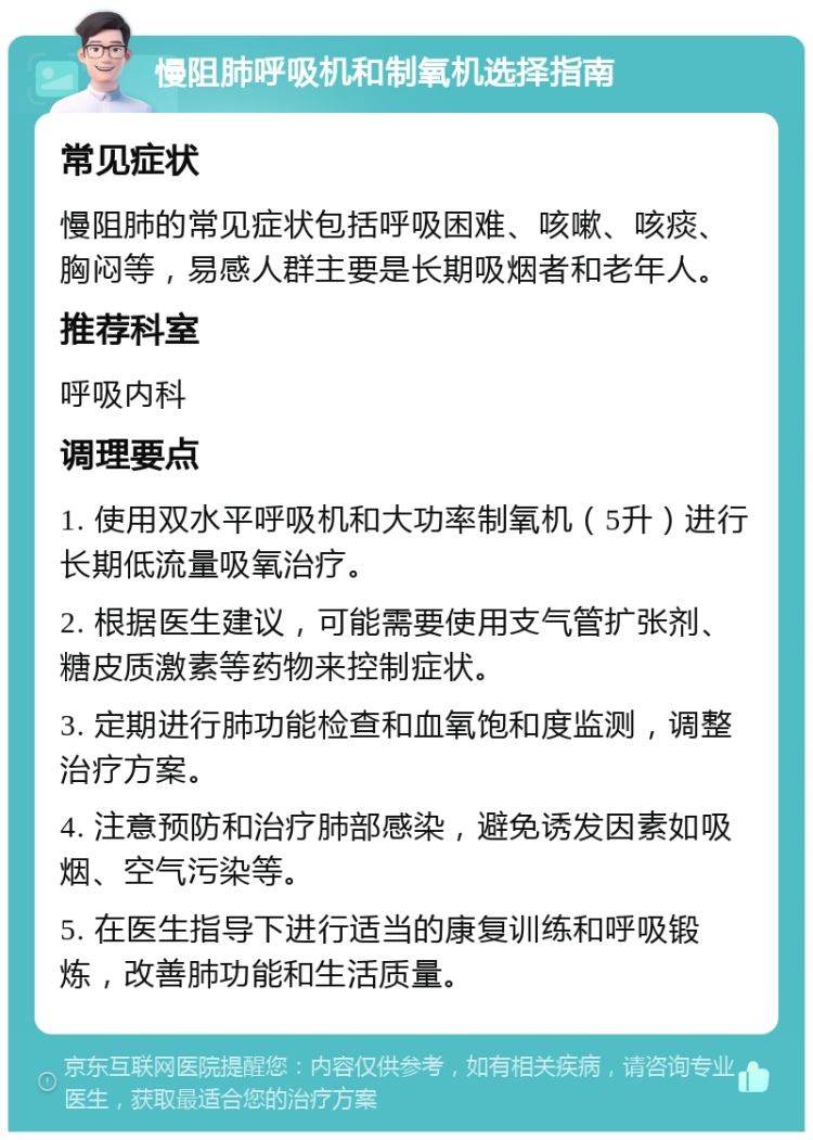 慢阻肺呼吸机和制氧机选择指南 常见症状 慢阻肺的常见症状包括呼吸困难、咳嗽、咳痰、胸闷等，易感人群主要是长期吸烟者和老年人。 推荐科室 呼吸内科 调理要点 1. 使用双水平呼吸机和大功率制氧机（5升）进行长期低流量吸氧治疗。 2. 根据医生建议，可能需要使用支气管扩张剂、糖皮质激素等药物来控制症状。 3. 定期进行肺功能检查和血氧饱和度监测，调整治疗方案。 4. 注意预防和治疗肺部感染，避免诱发因素如吸烟、空气污染等。 5. 在医生指导下进行适当的康复训练和呼吸锻炼，改善肺功能和生活质量。