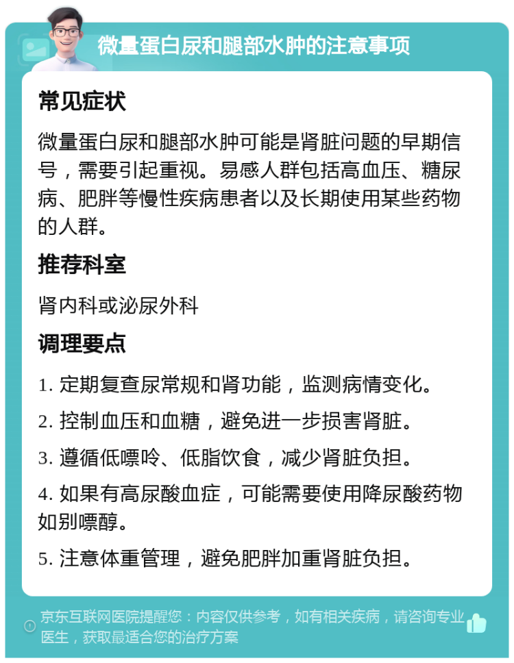 微量蛋白尿和腿部水肿的注意事项 常见症状 微量蛋白尿和腿部水肿可能是肾脏问题的早期信号，需要引起重视。易感人群包括高血压、糖尿病、肥胖等慢性疾病患者以及长期使用某些药物的人群。 推荐科室 肾内科或泌尿外科 调理要点 1. 定期复查尿常规和肾功能，监测病情变化。 2. 控制血压和血糖，避免进一步损害肾脏。 3. 遵循低嘌呤、低脂饮食，减少肾脏负担。 4. 如果有高尿酸血症，可能需要使用降尿酸药物如别嘌醇。 5. 注意体重管理，避免肥胖加重肾脏负担。