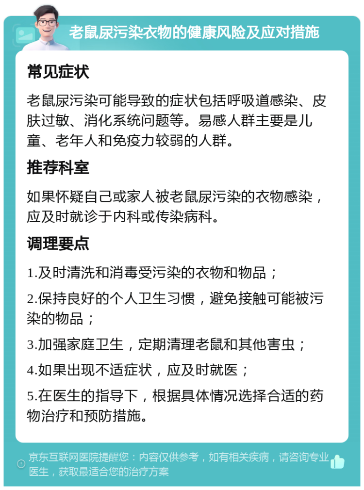 老鼠尿污染衣物的健康风险及应对措施 常见症状 老鼠尿污染可能导致的症状包括呼吸道感染、皮肤过敏、消化系统问题等。易感人群主要是儿童、老年人和免疫力较弱的人群。 推荐科室 如果怀疑自己或家人被老鼠尿污染的衣物感染，应及时就诊于内科或传染病科。 调理要点 1.及时清洗和消毒受污染的衣物和物品； 2.保持良好的个人卫生习惯，避免接触可能被污染的物品； 3.加强家庭卫生，定期清理老鼠和其他害虫； 4.如果出现不适症状，应及时就医； 5.在医生的指导下，根据具体情况选择合适的药物治疗和预防措施。