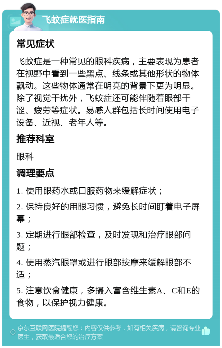 飞蚊症就医指南 常见症状 飞蚊症是一种常见的眼科疾病，主要表现为患者在视野中看到一些黑点、线条或其他形状的物体飘动。这些物体通常在明亮的背景下更为明显。除了视觉干扰外，飞蚊症还可能伴随着眼部干涩、疲劳等症状。易感人群包括长时间使用电子设备、近视、老年人等。 推荐科室 眼科 调理要点 1. 使用眼药水或口服药物来缓解症状； 2. 保持良好的用眼习惯，避免长时间盯着电子屏幕； 3. 定期进行眼部检查，及时发现和治疗眼部问题； 4. 使用蒸汽眼罩或进行眼部按摩来缓解眼部不适； 5. 注意饮食健康，多摄入富含维生素A、C和E的食物，以保护视力健康。