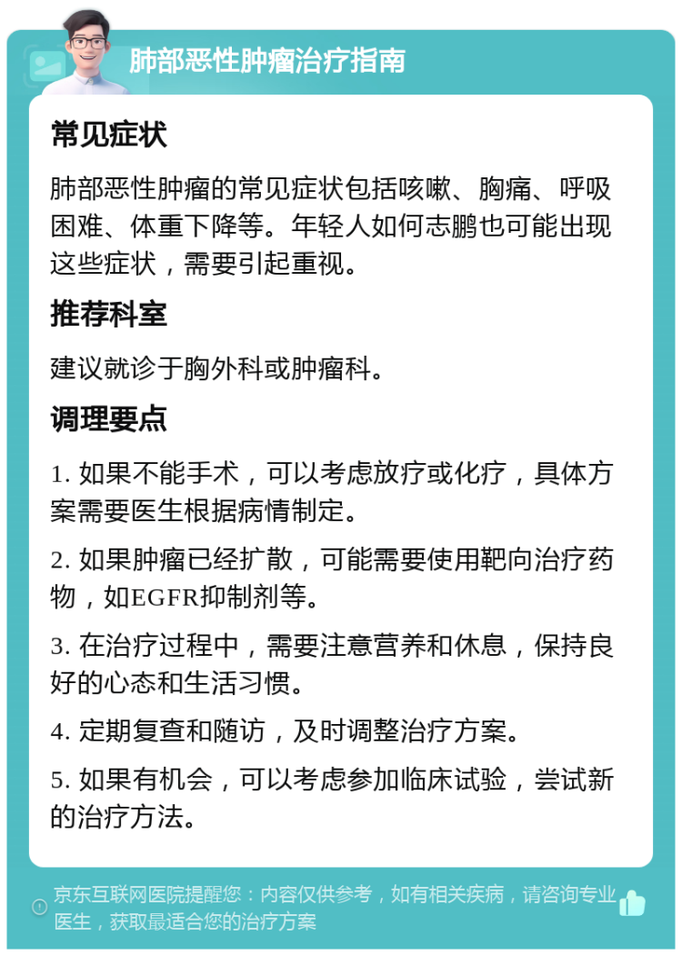 肺部恶性肿瘤治疗指南 常见症状 肺部恶性肿瘤的常见症状包括咳嗽、胸痛、呼吸困难、体重下降等。年轻人如何志鹏也可能出现这些症状，需要引起重视。 推荐科室 建议就诊于胸外科或肿瘤科。 调理要点 1. 如果不能手术，可以考虑放疗或化疗，具体方案需要医生根据病情制定。 2. 如果肿瘤已经扩散，可能需要使用靶向治疗药物，如EGFR抑制剂等。 3. 在治疗过程中，需要注意营养和休息，保持良好的心态和生活习惯。 4. 定期复查和随访，及时调整治疗方案。 5. 如果有机会，可以考虑参加临床试验，尝试新的治疗方法。