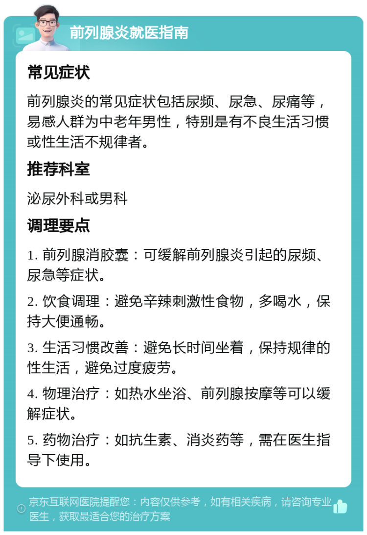 前列腺炎就医指南 常见症状 前列腺炎的常见症状包括尿频、尿急、尿痛等，易感人群为中老年男性，特别是有不良生活习惯或性生活不规律者。 推荐科室 泌尿外科或男科 调理要点 1. 前列腺消胶囊：可缓解前列腺炎引起的尿频、尿急等症状。 2. 饮食调理：避免辛辣刺激性食物，多喝水，保持大便通畅。 3. 生活习惯改善：避免长时间坐着，保持规律的性生活，避免过度疲劳。 4. 物理治疗：如热水坐浴、前列腺按摩等可以缓解症状。 5. 药物治疗：如抗生素、消炎药等，需在医生指导下使用。