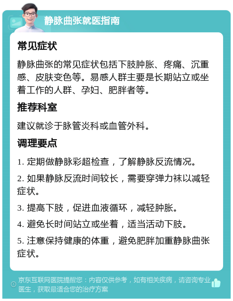 静脉曲张就医指南 常见症状 静脉曲张的常见症状包括下肢肿胀、疼痛、沉重感、皮肤变色等。易感人群主要是长期站立或坐着工作的人群、孕妇、肥胖者等。 推荐科室 建议就诊于脉管炎科或血管外科。 调理要点 1. 定期做静脉彩超检查，了解静脉反流情况。 2. 如果静脉反流时间较长，需要穿弹力袜以减轻症状。 3. 提高下肢，促进血液循环，减轻肿胀。 4. 避免长时间站立或坐着，适当活动下肢。 5. 注意保持健康的体重，避免肥胖加重静脉曲张症状。