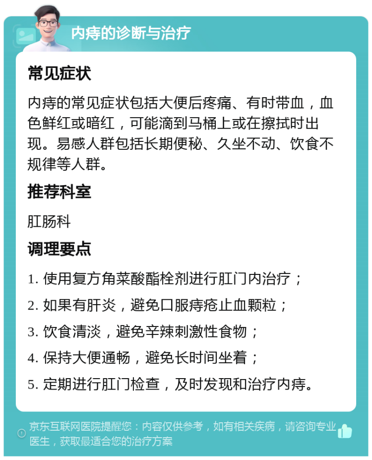 内痔的诊断与治疗 常见症状 内痔的常见症状包括大便后疼痛、有时带血，血色鲜红或暗红，可能滴到马桶上或在擦拭时出现。易感人群包括长期便秘、久坐不动、饮食不规律等人群。 推荐科室 肛肠科 调理要点 1. 使用复方角菜酸酯栓剂进行肛门内治疗； 2. 如果有肝炎，避免口服痔疮止血颗粒； 3. 饮食清淡，避免辛辣刺激性食物； 4. 保持大便通畅，避免长时间坐着； 5. 定期进行肛门检查，及时发现和治疗内痔。