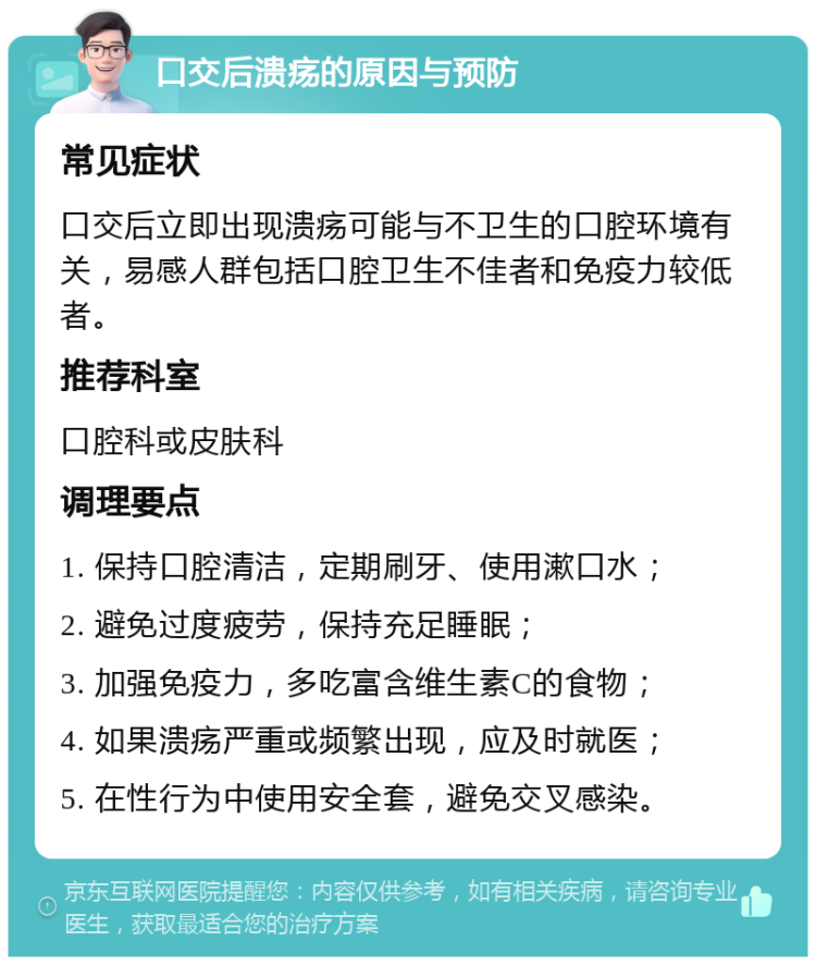 口交后溃疡的原因与预防 常见症状 口交后立即出现溃疡可能与不卫生的口腔环境有关，易感人群包括口腔卫生不佳者和免疫力较低者。 推荐科室 口腔科或皮肤科 调理要点 1. 保持口腔清洁，定期刷牙、使用漱口水； 2. 避免过度疲劳，保持充足睡眠； 3. 加强免疫力，多吃富含维生素C的食物； 4. 如果溃疡严重或频繁出现，应及时就医； 5. 在性行为中使用安全套，避免交叉感染。