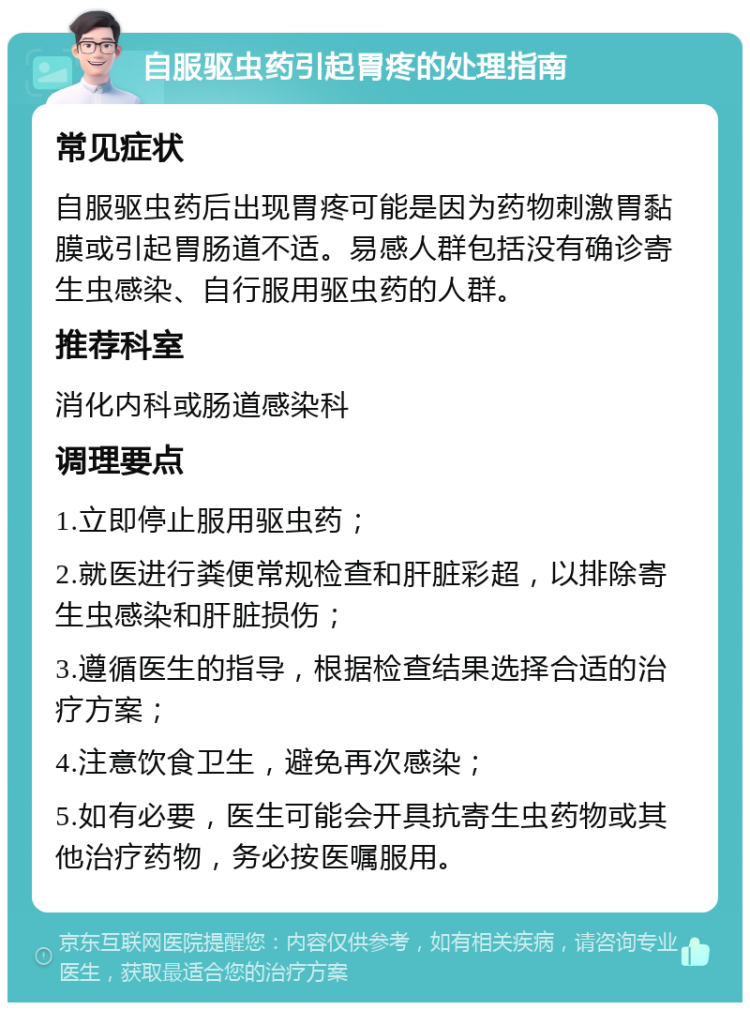 自服驱虫药引起胃疼的处理指南 常见症状 自服驱虫药后出现胃疼可能是因为药物刺激胃黏膜或引起胃肠道不适。易感人群包括没有确诊寄生虫感染、自行服用驱虫药的人群。 推荐科室 消化内科或肠道感染科 调理要点 1.立即停止服用驱虫药； 2.就医进行粪便常规检查和肝脏彩超，以排除寄生虫感染和肝脏损伤； 3.遵循医生的指导，根据检查结果选择合适的治疗方案； 4.注意饮食卫生，避免再次感染； 5.如有必要，医生可能会开具抗寄生虫药物或其他治疗药物，务必按医嘱服用。