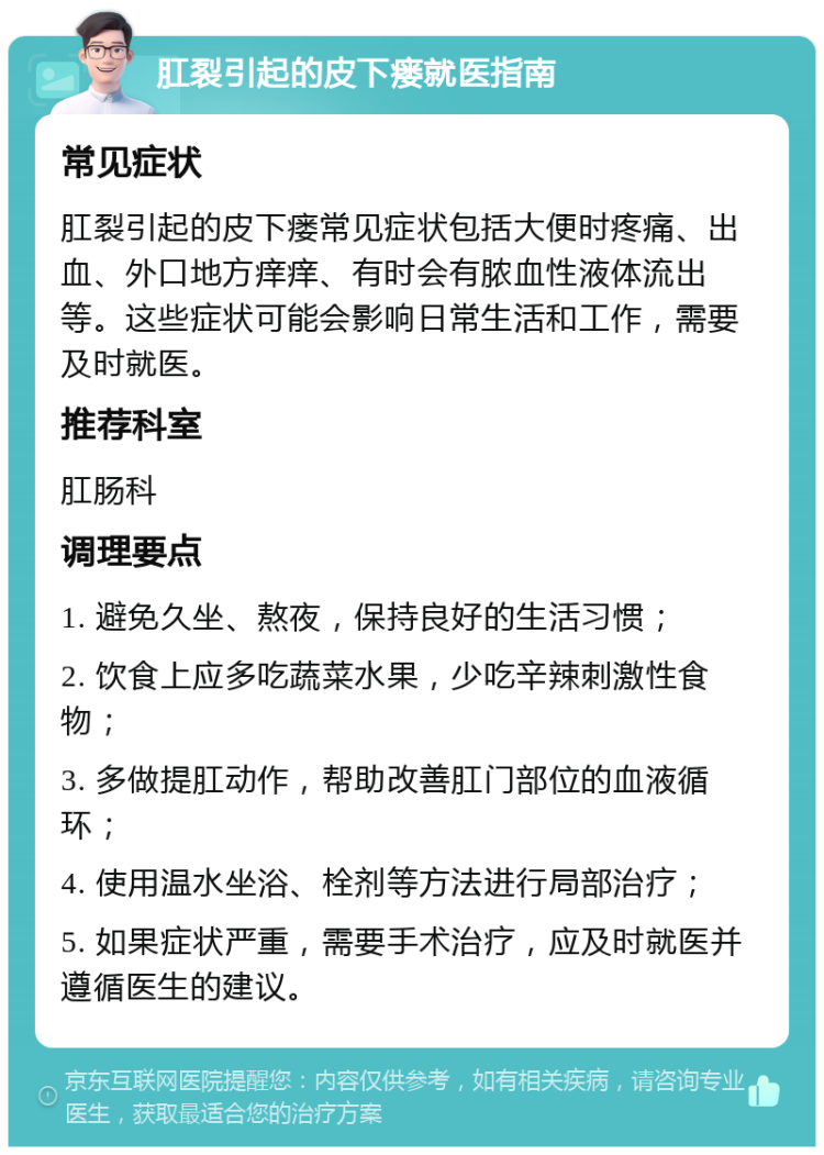 肛裂引起的皮下瘘就医指南 常见症状 肛裂引起的皮下瘘常见症状包括大便时疼痛、出血、外口地方痒痒、有时会有脓血性液体流出等。这些症状可能会影响日常生活和工作，需要及时就医。 推荐科室 肛肠科 调理要点 1. 避免久坐、熬夜，保持良好的生活习惯； 2. 饮食上应多吃蔬菜水果，少吃辛辣刺激性食物； 3. 多做提肛动作，帮助改善肛门部位的血液循环； 4. 使用温水坐浴、栓剂等方法进行局部治疗； 5. 如果症状严重，需要手术治疗，应及时就医并遵循医生的建议。