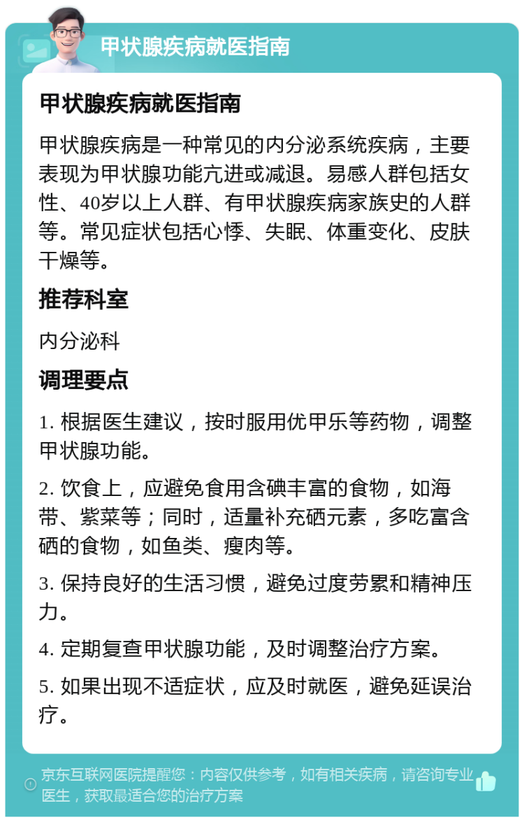 甲状腺疾病就医指南 甲状腺疾病就医指南 甲状腺疾病是一种常见的内分泌系统疾病，主要表现为甲状腺功能亢进或减退。易感人群包括女性、40岁以上人群、有甲状腺疾病家族史的人群等。常见症状包括心悸、失眠、体重变化、皮肤干燥等。 推荐科室 内分泌科 调理要点 1. 根据医生建议，按时服用优甲乐等药物，调整甲状腺功能。 2. 饮食上，应避免食用含碘丰富的食物，如海带、紫菜等；同时，适量补充硒元素，多吃富含硒的食物，如鱼类、瘦肉等。 3. 保持良好的生活习惯，避免过度劳累和精神压力。 4. 定期复查甲状腺功能，及时调整治疗方案。 5. 如果出现不适症状，应及时就医，避免延误治疗。