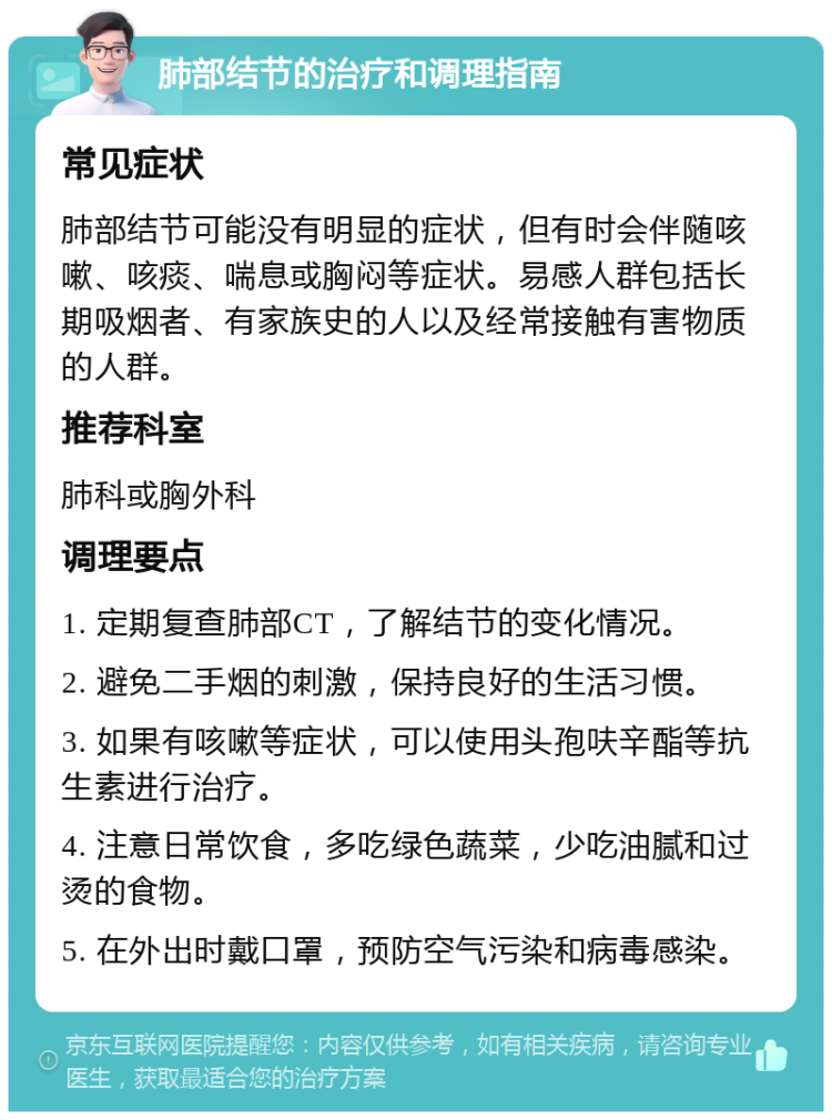 肺部结节的治疗和调理指南 常见症状 肺部结节可能没有明显的症状，但有时会伴随咳嗽、咳痰、喘息或胸闷等症状。易感人群包括长期吸烟者、有家族史的人以及经常接触有害物质的人群。 推荐科室 肺科或胸外科 调理要点 1. 定期复查肺部CT，了解结节的变化情况。 2. 避免二手烟的刺激，保持良好的生活习惯。 3. 如果有咳嗽等症状，可以使用头孢呋辛酯等抗生素进行治疗。 4. 注意日常饮食，多吃绿色蔬菜，少吃油腻和过烫的食物。 5. 在外出时戴口罩，预防空气污染和病毒感染。