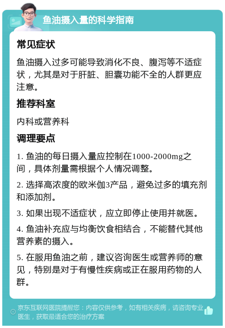 鱼油摄入量的科学指南 常见症状 鱼油摄入过多可能导致消化不良、腹泻等不适症状，尤其是对于肝脏、胆囊功能不全的人群更应注意。 推荐科室 内科或营养科 调理要点 1. 鱼油的每日摄入量应控制在1000-2000mg之间，具体剂量需根据个人情况调整。 2. 选择高浓度的欧米伽3产品，避免过多的填充剂和添加剂。 3. 如果出现不适症状，应立即停止使用并就医。 4. 鱼油补充应与均衡饮食相结合，不能替代其他营养素的摄入。 5. 在服用鱼油之前，建议咨询医生或营养师的意见，特别是对于有慢性疾病或正在服用药物的人群。