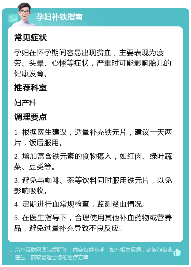 孕妇补铁指南 常见症状 孕妇在怀孕期间容易出现贫血，主要表现为疲劳、头晕、心悸等症状，严重时可能影响胎儿的健康发育。 推荐科室 妇产科 调理要点 1. 根据医生建议，适量补充铁元片，建议一天两片，饭后服用。 2. 增加富含铁元素的食物摄入，如红肉、绿叶蔬菜、豆类等。 3. 避免与咖啡、茶等饮料同时服用铁元片，以免影响吸收。 4. 定期进行血常规检查，监测贫血情况。 5. 在医生指导下，合理使用其他补血药物或营养品，避免过量补充导致不良反应。