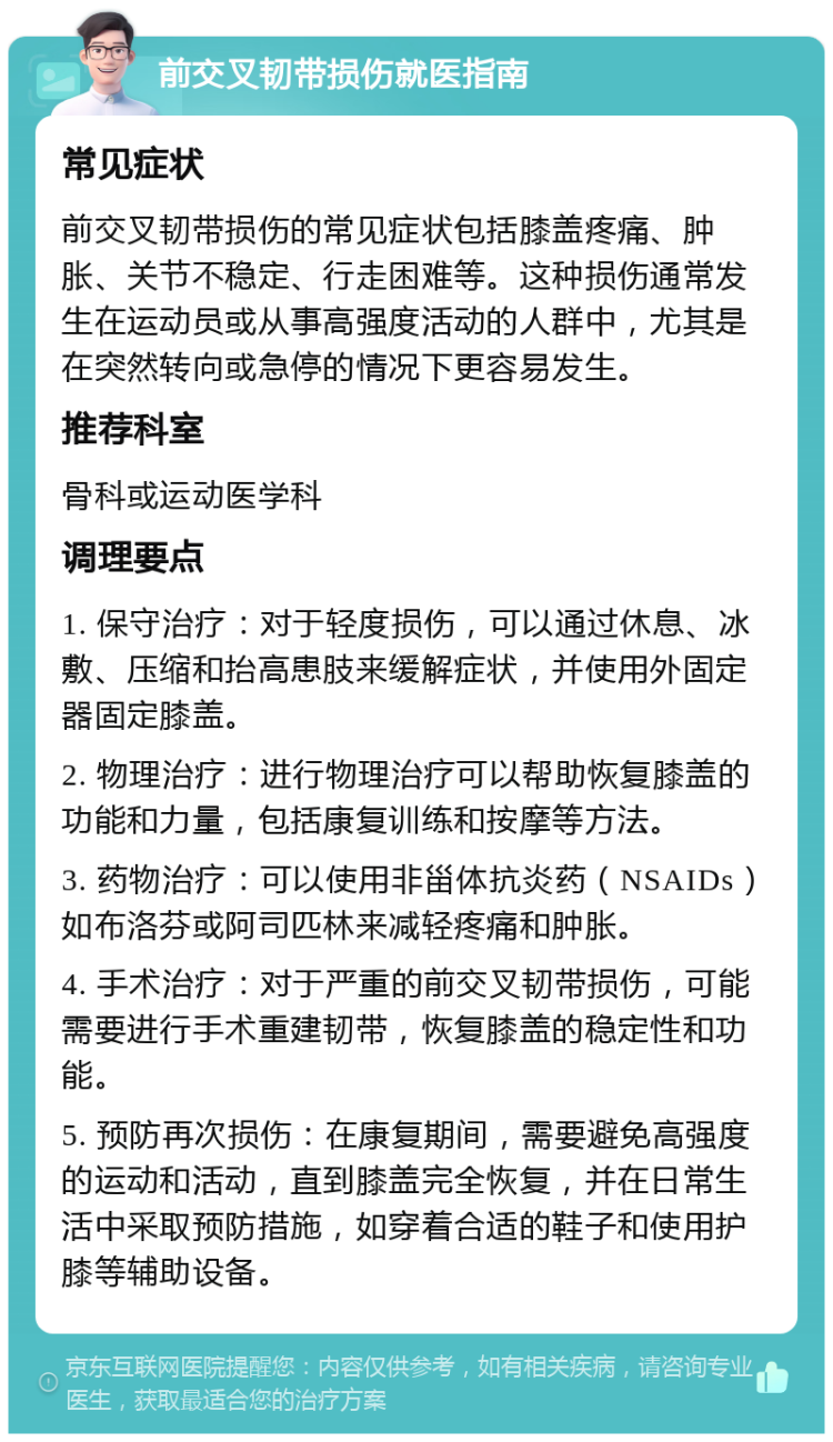 前交叉韧带损伤就医指南 常见症状 前交叉韧带损伤的常见症状包括膝盖疼痛、肿胀、关节不稳定、行走困难等。这种损伤通常发生在运动员或从事高强度活动的人群中，尤其是在突然转向或急停的情况下更容易发生。 推荐科室 骨科或运动医学科 调理要点 1. 保守治疗：对于轻度损伤，可以通过休息、冰敷、压缩和抬高患肢来缓解症状，并使用外固定器固定膝盖。 2. 物理治疗：进行物理治疗可以帮助恢复膝盖的功能和力量，包括康复训练和按摩等方法。 3. 药物治疗：可以使用非甾体抗炎药（NSAIDs）如布洛芬或阿司匹林来减轻疼痛和肿胀。 4. 手术治疗：对于严重的前交叉韧带损伤，可能需要进行手术重建韧带，恢复膝盖的稳定性和功能。 5. 预防再次损伤：在康复期间，需要避免高强度的运动和活动，直到膝盖完全恢复，并在日常生活中采取预防措施，如穿着合适的鞋子和使用护膝等辅助设备。