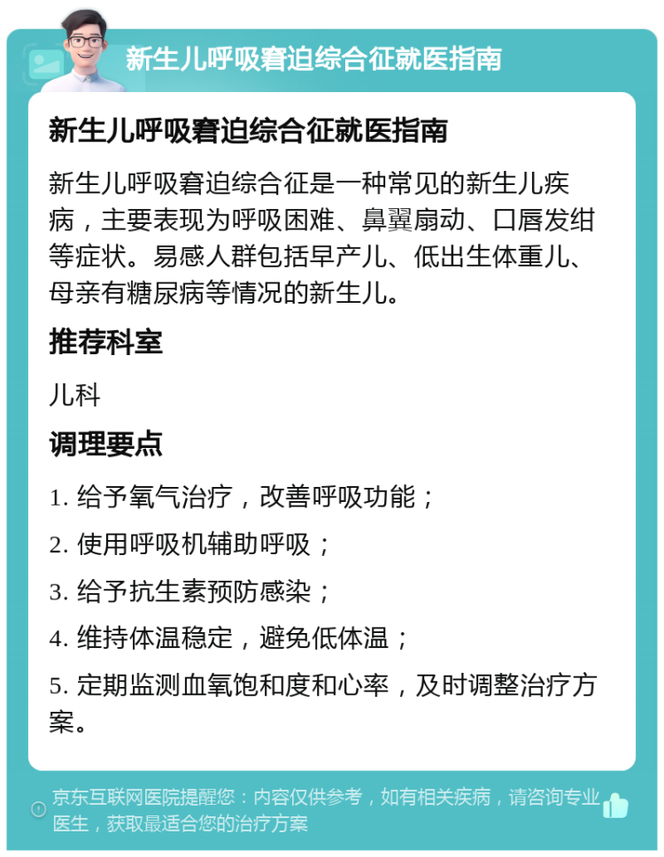 新生儿呼吸窘迫综合征就医指南 新生儿呼吸窘迫综合征就医指南 新生儿呼吸窘迫综合征是一种常见的新生儿疾病，主要表现为呼吸困难、鼻翼扇动、口唇发绀等症状。易感人群包括早产儿、低出生体重儿、母亲有糖尿病等情况的新生儿。 推荐科室 儿科 调理要点 1. 给予氧气治疗，改善呼吸功能； 2. 使用呼吸机辅助呼吸； 3. 给予抗生素预防感染； 4. 维持体温稳定，避免低体温； 5. 定期监测血氧饱和度和心率，及时调整治疗方案。