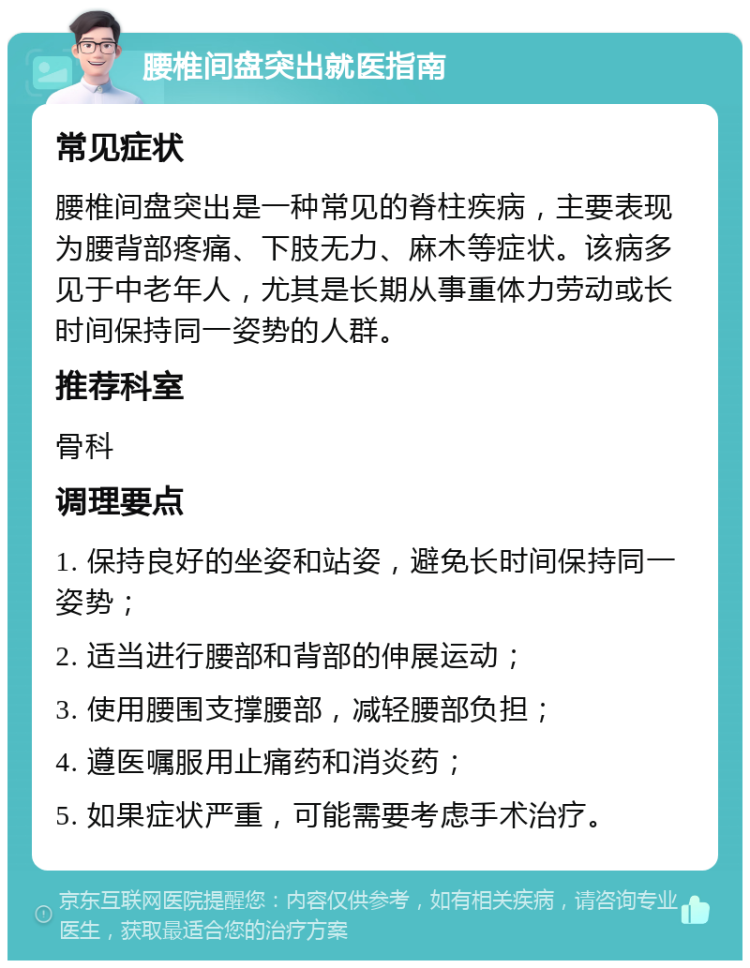 腰椎间盘突出就医指南 常见症状 腰椎间盘突出是一种常见的脊柱疾病，主要表现为腰背部疼痛、下肢无力、麻木等症状。该病多见于中老年人，尤其是长期从事重体力劳动或长时间保持同一姿势的人群。 推荐科室 骨科 调理要点 1. 保持良好的坐姿和站姿，避免长时间保持同一姿势； 2. 适当进行腰部和背部的伸展运动； 3. 使用腰围支撑腰部，减轻腰部负担； 4. 遵医嘱服用止痛药和消炎药； 5. 如果症状严重，可能需要考虑手术治疗。