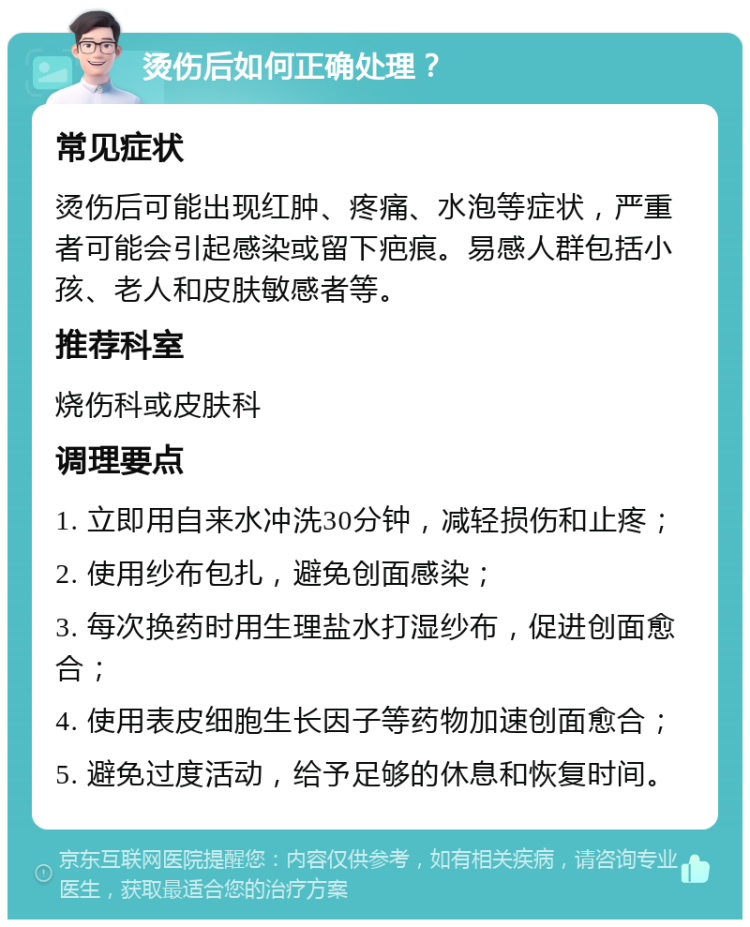 烫伤后如何正确处理？ 常见症状 烫伤后可能出现红肿、疼痛、水泡等症状，严重者可能会引起感染或留下疤痕。易感人群包括小孩、老人和皮肤敏感者等。 推荐科室 烧伤科或皮肤科 调理要点 1. 立即用自来水冲洗30分钟，减轻损伤和止疼； 2. 使用纱布包扎，避免创面感染； 3. 每次换药时用生理盐水打湿纱布，促进创面愈合； 4. 使用表皮细胞生长因子等药物加速创面愈合； 5. 避免过度活动，给予足够的休息和恢复时间。