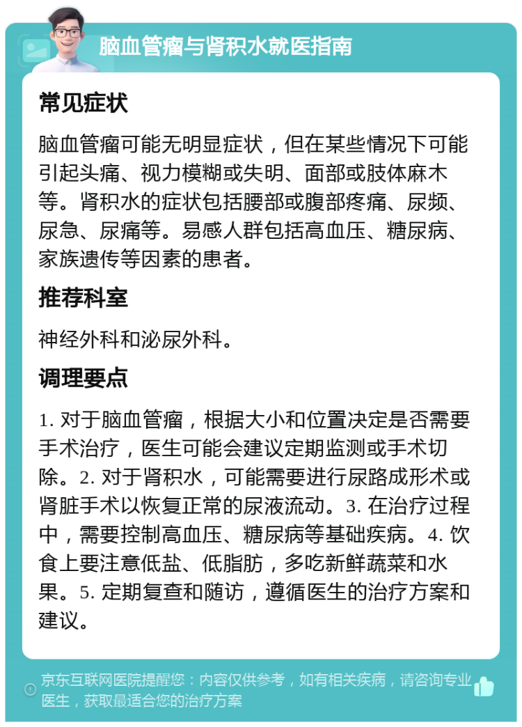 脑血管瘤与肾积水就医指南 常见症状 脑血管瘤可能无明显症状，但在某些情况下可能引起头痛、视力模糊或失明、面部或肢体麻木等。肾积水的症状包括腰部或腹部疼痛、尿频、尿急、尿痛等。易感人群包括高血压、糖尿病、家族遗传等因素的患者。 推荐科室 神经外科和泌尿外科。 调理要点 1. 对于脑血管瘤，根据大小和位置决定是否需要手术治疗，医生可能会建议定期监测或手术切除。2. 对于肾积水，可能需要进行尿路成形术或肾脏手术以恢复正常的尿液流动。3. 在治疗过程中，需要控制高血压、糖尿病等基础疾病。4. 饮食上要注意低盐、低脂肪，多吃新鲜蔬菜和水果。5. 定期复查和随访，遵循医生的治疗方案和建议。