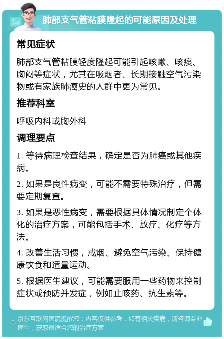 肺部支气管粘膜隆起的可能原因及处理 常见症状 肺部支气管粘膜轻度隆起可能引起咳嗽、咳痰、胸闷等症状，尤其在吸烟者、长期接触空气污染物或有家族肺癌史的人群中更为常见。 推荐科室 呼吸内科或胸外科 调理要点 1. 等待病理检查结果，确定是否为肺癌或其他疾病。 2. 如果是良性病变，可能不需要特殊治疗，但需要定期复查。 3. 如果是恶性病变，需要根据具体情况制定个体化的治疗方案，可能包括手术、放疗、化疗等方法。 4. 改善生活习惯，戒烟、避免空气污染、保持健康饮食和适量运动。 5. 根据医生建议，可能需要服用一些药物来控制症状或预防并发症，例如止咳药、抗生素等。