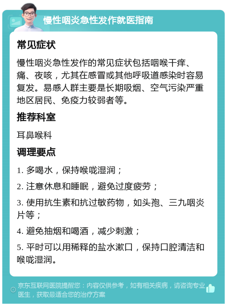 慢性咽炎急性发作就医指南 常见症状 慢性咽炎急性发作的常见症状包括咽喉干痒、痛、夜咳，尤其在感冒或其他呼吸道感染时容易复发。易感人群主要是长期吸烟、空气污染严重地区居民、免疫力较弱者等。 推荐科室 耳鼻喉科 调理要点 1. 多喝水，保持喉咙湿润； 2. 注意休息和睡眠，避免过度疲劳； 3. 使用抗生素和抗过敏药物，如头孢、三九咽炎片等； 4. 避免抽烟和喝酒，减少刺激； 5. 平时可以用稀释的盐水漱口，保持口腔清洁和喉咙湿润。