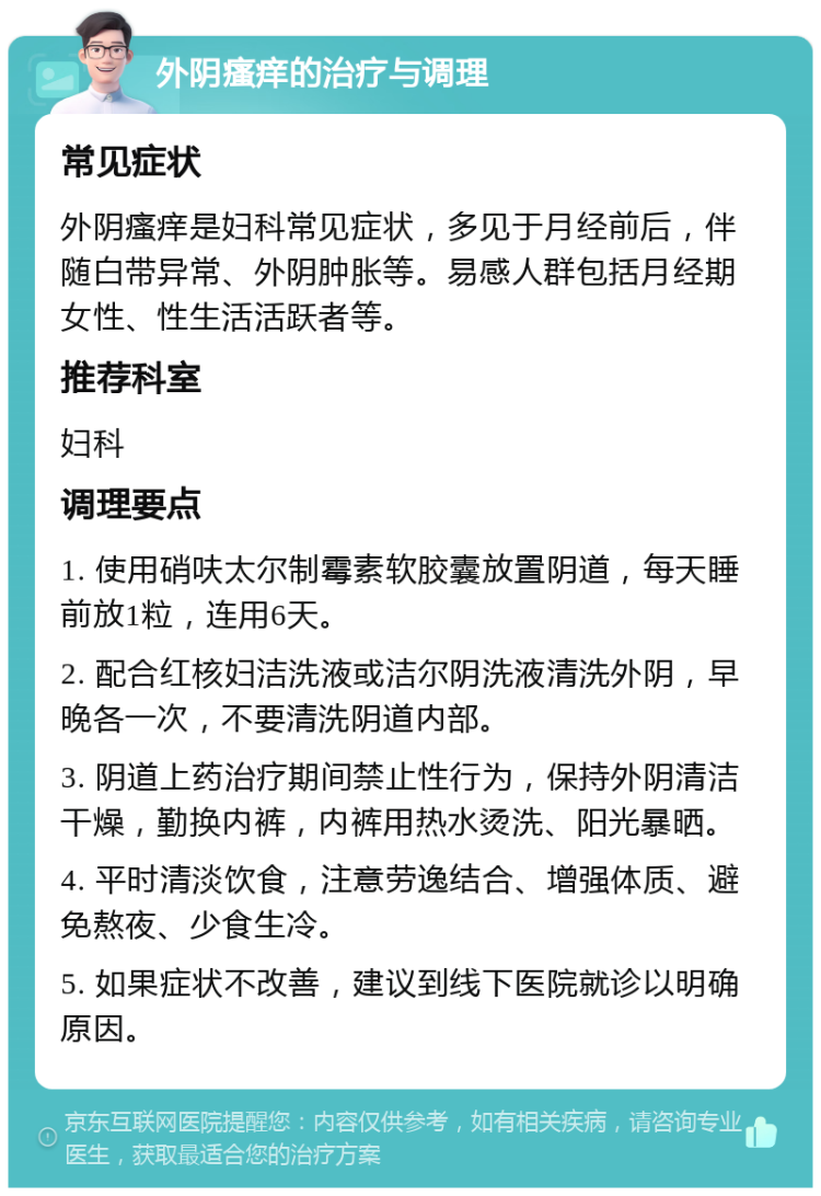 外阴瘙痒的治疗与调理 常见症状 外阴瘙痒是妇科常见症状，多见于月经前后，伴随白带异常、外阴肿胀等。易感人群包括月经期女性、性生活活跃者等。 推荐科室 妇科 调理要点 1. 使用硝呋太尔制霉素软胶囊放置阴道，每天睡前放1粒，连用6天。 2. 配合红核妇洁洗液或洁尔阴洗液清洗外阴，早晚各一次，不要清洗阴道内部。 3. 阴道上药治疗期间禁止性行为，保持外阴清洁干燥，勤换内裤，内裤用热水烫洗、阳光暴晒。 4. 平时清淡饮食，注意劳逸结合、增强体质、避免熬夜、少食生冷。 5. 如果症状不改善，建议到线下医院就诊以明确原因。