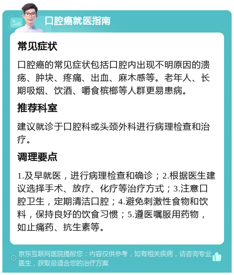 口腔癌就医指南 常见症状 口腔癌的常见症状包括口腔内出现不明原因的溃疡、肿块、疼痛、出血、麻木感等。老年人、长期吸烟、饮酒、嚼食槟榔等人群更易患病。 推荐科室 建议就诊于口腔科或头颈外科进行病理检查和治疗。 调理要点 1.及早就医，进行病理检查和确诊；2.根据医生建议选择手术、放疗、化疗等治疗方式；3.注意口腔卫生，定期清洁口腔；4.避免刺激性食物和饮料，保持良好的饮食习惯；5.遵医嘱服用药物，如止痛药、抗生素等。