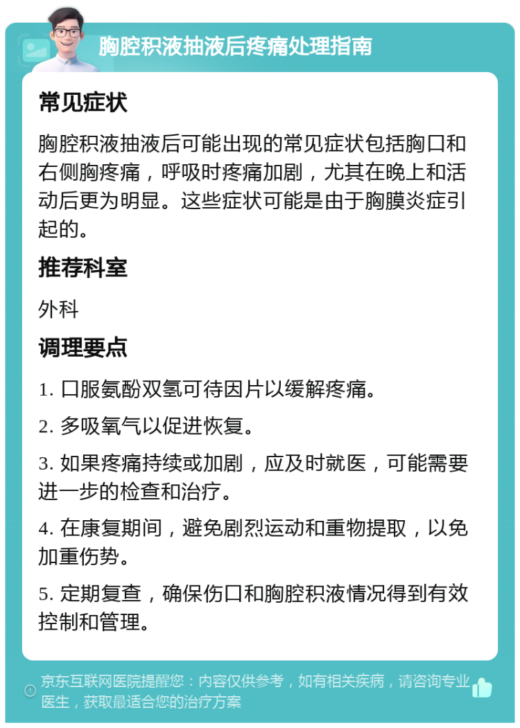 胸腔积液抽液后疼痛处理指南 常见症状 胸腔积液抽液后可能出现的常见症状包括胸口和右侧胸疼痛，呼吸时疼痛加剧，尤其在晚上和活动后更为明显。这些症状可能是由于胸膜炎症引起的。 推荐科室 外科 调理要点 1. 口服氨酚双氢可待因片以缓解疼痛。 2. 多吸氧气以促进恢复。 3. 如果疼痛持续或加剧，应及时就医，可能需要进一步的检查和治疗。 4. 在康复期间，避免剧烈运动和重物提取，以免加重伤势。 5. 定期复查，确保伤口和胸腔积液情况得到有效控制和管理。