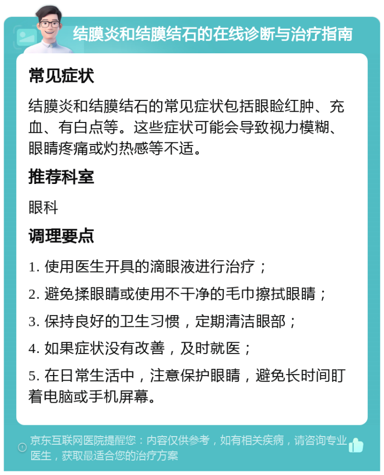 结膜炎和结膜结石的在线诊断与治疗指南 常见症状 结膜炎和结膜结石的常见症状包括眼睑红肿、充血、有白点等。这些症状可能会导致视力模糊、眼睛疼痛或灼热感等不适。 推荐科室 眼科 调理要点 1. 使用医生开具的滴眼液进行治疗； 2. 避免揉眼睛或使用不干净的毛巾擦拭眼睛； 3. 保持良好的卫生习惯，定期清洁眼部； 4. 如果症状没有改善，及时就医； 5. 在日常生活中，注意保护眼睛，避免长时间盯着电脑或手机屏幕。