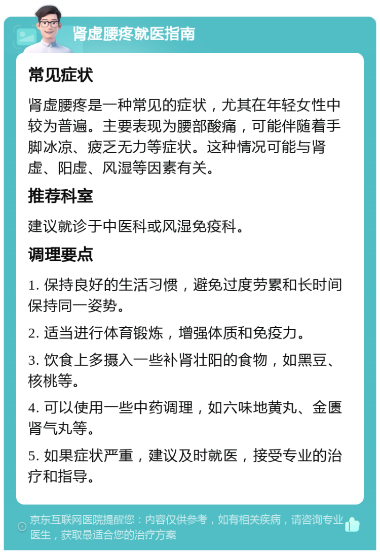 肾虚腰疼就医指南 常见症状 肾虚腰疼是一种常见的症状，尤其在年轻女性中较为普遍。主要表现为腰部酸痛，可能伴随着手脚冰凉、疲乏无力等症状。这种情况可能与肾虚、阳虚、风湿等因素有关。 推荐科室 建议就诊于中医科或风湿免疫科。 调理要点 1. 保持良好的生活习惯，避免过度劳累和长时间保持同一姿势。 2. 适当进行体育锻炼，增强体质和免疫力。 3. 饮食上多摄入一些补肾壮阳的食物，如黑豆、核桃等。 4. 可以使用一些中药调理，如六味地黄丸、金匮肾气丸等。 5. 如果症状严重，建议及时就医，接受专业的治疗和指导。