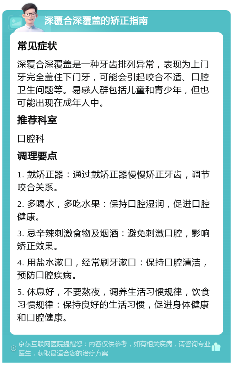 深覆合深覆盖的矫正指南 常见症状 深覆合深覆盖是一种牙齿排列异常，表现为上门牙完全盖住下门牙，可能会引起咬合不适、口腔卫生问题等。易感人群包括儿童和青少年，但也可能出现在成年人中。 推荐科室 口腔科 调理要点 1. 戴矫正器：通过戴矫正器慢慢矫正牙齿，调节咬合关系。 2. 多喝水，多吃水果：保持口腔湿润，促进口腔健康。 3. 忌辛辣刺激食物及烟酒：避免刺激口腔，影响矫正效果。 4. 用盐水漱口，经常刷牙漱口：保持口腔清洁，预防口腔疾病。 5. 休息好，不要熬夜，调养生活习惯规律，饮食习惯规律：保持良好的生活习惯，促进身体健康和口腔健康。