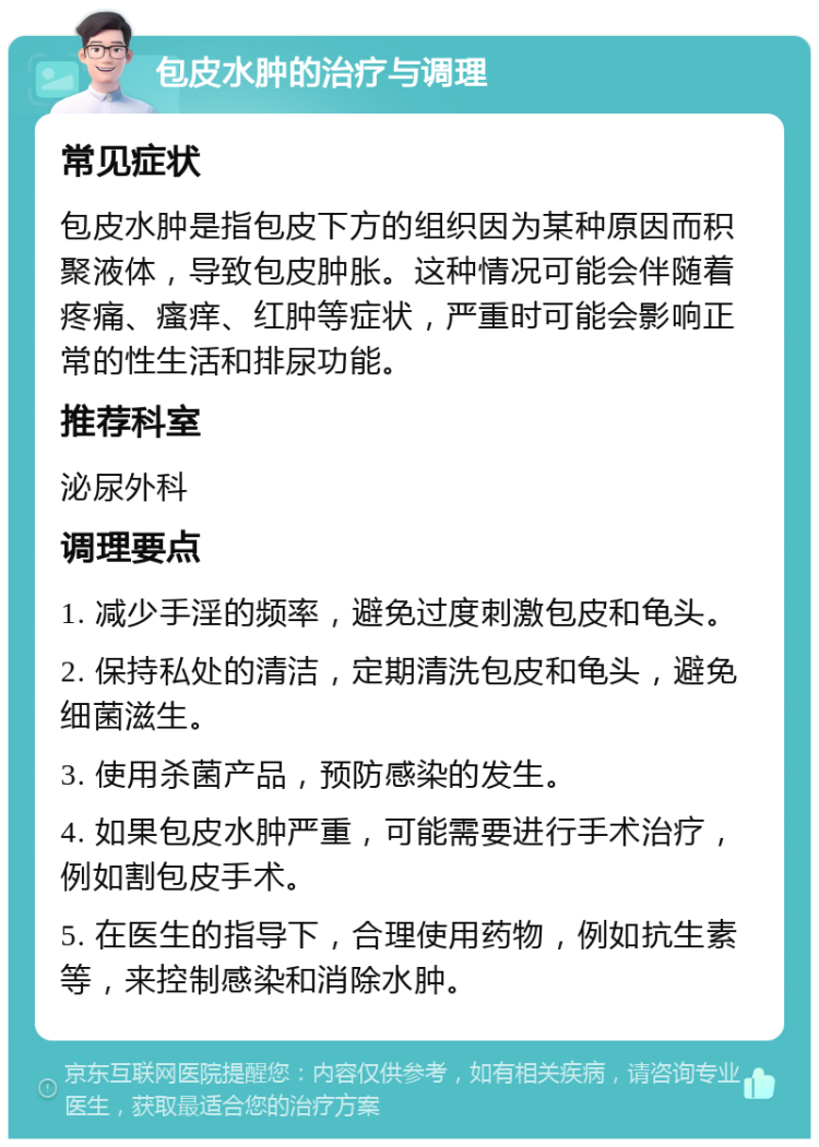 包皮水肿的治疗与调理 常见症状 包皮水肿是指包皮下方的组织因为某种原因而积聚液体，导致包皮肿胀。这种情况可能会伴随着疼痛、瘙痒、红肿等症状，严重时可能会影响正常的性生活和排尿功能。 推荐科室 泌尿外科 调理要点 1. 减少手淫的频率，避免过度刺激包皮和龟头。 2. 保持私处的清洁，定期清洗包皮和龟头，避免细菌滋生。 3. 使用杀菌产品，预防感染的发生。 4. 如果包皮水肿严重，可能需要进行手术治疗，例如割包皮手术。 5. 在医生的指导下，合理使用药物，例如抗生素等，来控制感染和消除水肿。