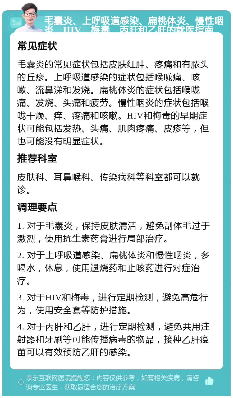 毛囊炎、上呼吸道感染、扁桃体炎、慢性咽炎、HIV、梅毒、丙肝和乙肝的就医指南 常见症状 毛囊炎的常见症状包括皮肤红肿、疼痛和有脓头的丘疹。上呼吸道感染的症状包括喉咙痛、咳嗽、流鼻涕和发烧。扁桃体炎的症状包括喉咙痛、发烧、头痛和疲劳。慢性咽炎的症状包括喉咙干燥、痒、疼痛和咳嗽。HIV和梅毒的早期症状可能包括发热、头痛、肌肉疼痛、皮疹等，但也可能没有明显症状。 推荐科室 皮肤科、耳鼻喉科、传染病科等科室都可以就诊。 调理要点 1. 对于毛囊炎，保持皮肤清洁，避免刮体毛过于激烈，使用抗生素药膏进行局部治疗。 2. 对于上呼吸道感染、扁桃体炎和慢性咽炎，多喝水，休息，使用退烧药和止咳药进行对症治疗。 3. 对于HIV和梅毒，进行定期检测，避免高危行为，使用安全套等防护措施。 4. 对于丙肝和乙肝，进行定期检测，避免共用注射器和牙刷等可能传播病毒的物品，接种乙肝疫苗可以有效预防乙肝的感染。