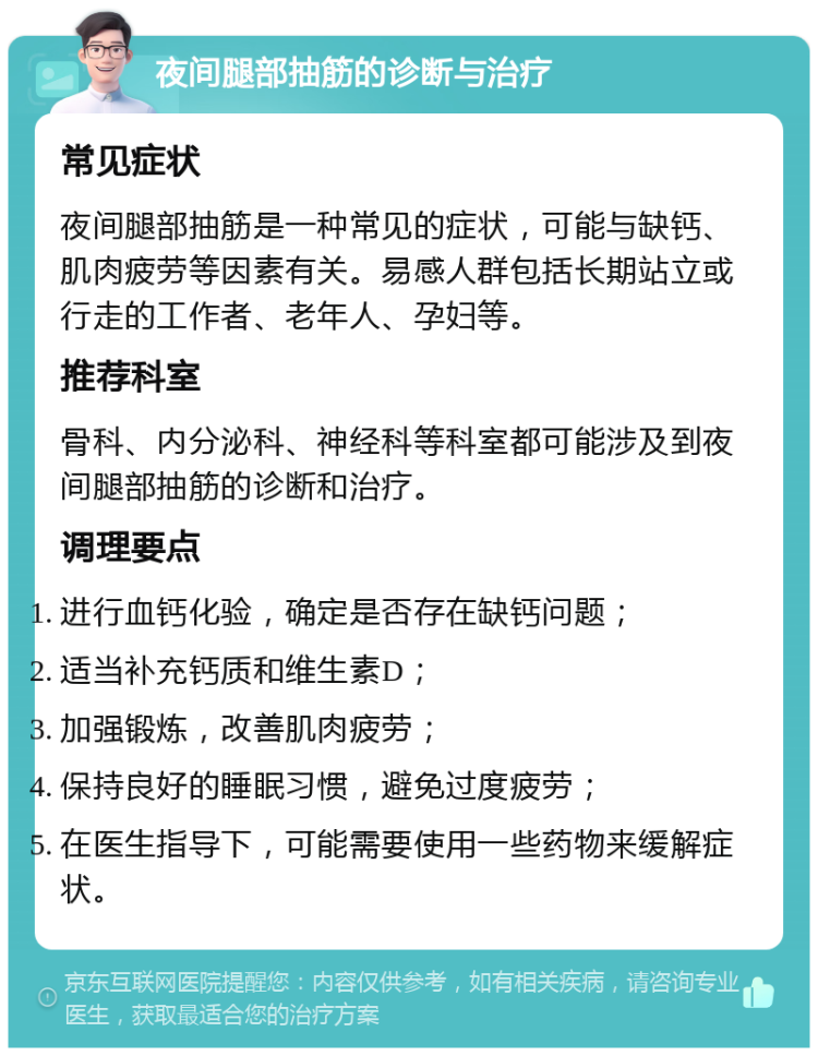 夜间腿部抽筋的诊断与治疗 常见症状 夜间腿部抽筋是一种常见的症状，可能与缺钙、肌肉疲劳等因素有关。易感人群包括长期站立或行走的工作者、老年人、孕妇等。 推荐科室 骨科、内分泌科、神经科等科室都可能涉及到夜间腿部抽筋的诊断和治疗。 调理要点 进行血钙化验，确定是否存在缺钙问题； 适当补充钙质和维生素D； 加强锻炼，改善肌肉疲劳； 保持良好的睡眠习惯，避免过度疲劳； 在医生指导下，可能需要使用一些药物来缓解症状。