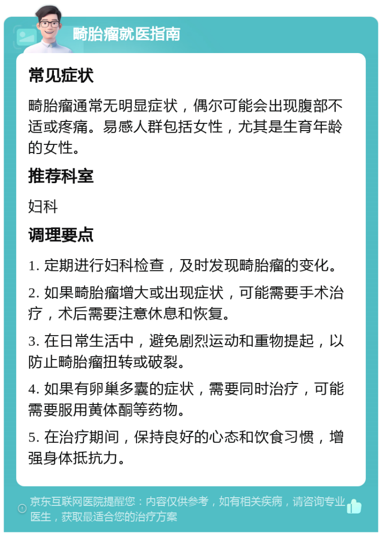 畸胎瘤就医指南 常见症状 畸胎瘤通常无明显症状，偶尔可能会出现腹部不适或疼痛。易感人群包括女性，尤其是生育年龄的女性。 推荐科室 妇科 调理要点 1. 定期进行妇科检查，及时发现畸胎瘤的变化。 2. 如果畸胎瘤增大或出现症状，可能需要手术治疗，术后需要注意休息和恢复。 3. 在日常生活中，避免剧烈运动和重物提起，以防止畸胎瘤扭转或破裂。 4. 如果有卵巢多囊的症状，需要同时治疗，可能需要服用黄体酮等药物。 5. 在治疗期间，保持良好的心态和饮食习惯，增强身体抵抗力。