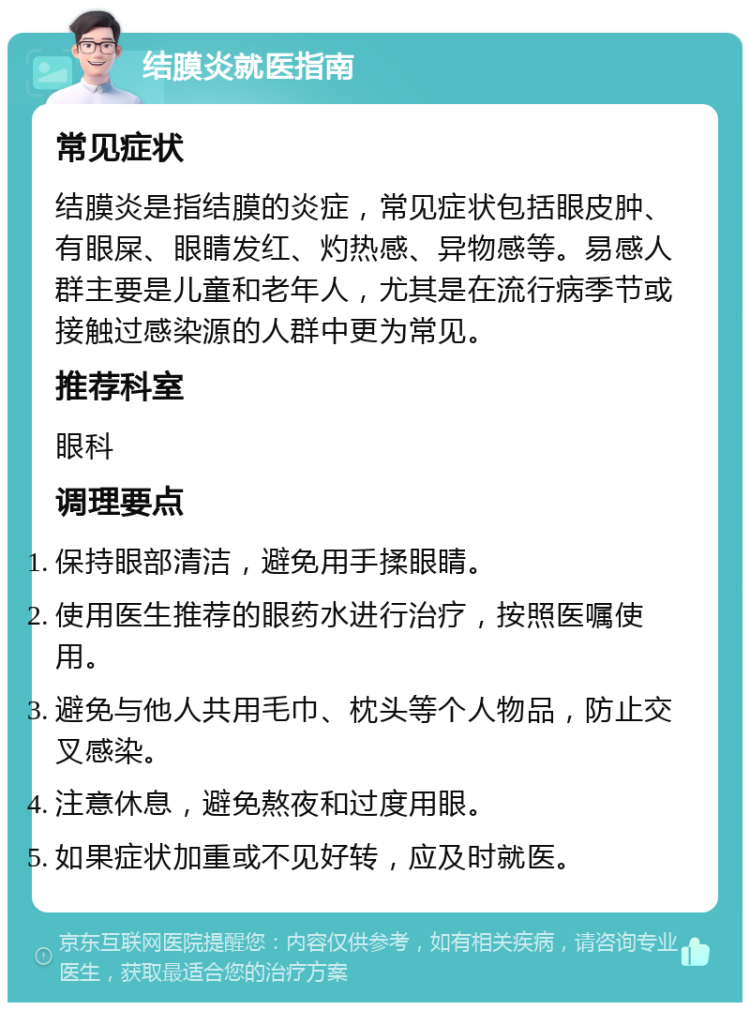 结膜炎就医指南 常见症状 结膜炎是指结膜的炎症，常见症状包括眼皮肿、有眼屎、眼睛发红、灼热感、异物感等。易感人群主要是儿童和老年人，尤其是在流行病季节或接触过感染源的人群中更为常见。 推荐科室 眼科 调理要点 保持眼部清洁，避免用手揉眼睛。 使用医生推荐的眼药水进行治疗，按照医嘱使用。 避免与他人共用毛巾、枕头等个人物品，防止交叉感染。 注意休息，避免熬夜和过度用眼。 如果症状加重或不见好转，应及时就医。