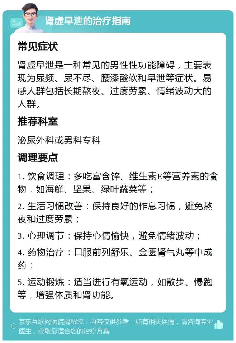 肾虚早泄的治疗指南 常见症状 肾虚早泄是一种常见的男性性功能障碍，主要表现为尿频、尿不尽、腰漆酸软和早泄等症状。易感人群包括长期熬夜、过度劳累、情绪波动大的人群。 推荐科室 泌尿外科或男科专科 调理要点 1. 饮食调理：多吃富含锌、维生素E等营养素的食物，如海鲜、坚果、绿叶蔬菜等； 2. 生活习惯改善：保持良好的作息习惯，避免熬夜和过度劳累； 3. 心理调节：保持心情愉快，避免情绪波动； 4. 药物治疗：口服前列舒乐、金匮肾气丸等中成药； 5. 运动锻炼：适当进行有氧运动，如散步、慢跑等，增强体质和肾功能。