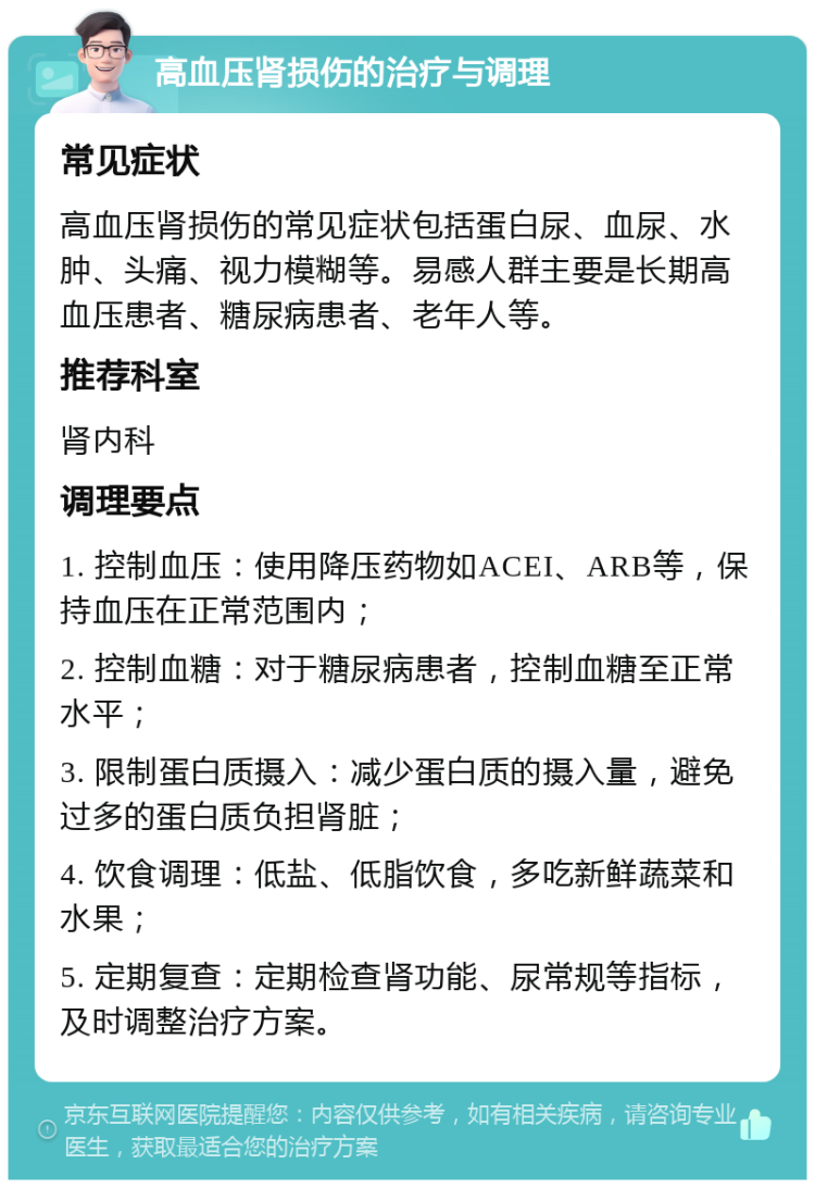 高血压肾损伤的治疗与调理 常见症状 高血压肾损伤的常见症状包括蛋白尿、血尿、水肿、头痛、视力模糊等。易感人群主要是长期高血压患者、糖尿病患者、老年人等。 推荐科室 肾内科 调理要点 1. 控制血压：使用降压药物如ACEI、ARB等，保持血压在正常范围内； 2. 控制血糖：对于糖尿病患者，控制血糖至正常水平； 3. 限制蛋白质摄入：减少蛋白质的摄入量，避免过多的蛋白质负担肾脏； 4. 饮食调理：低盐、低脂饮食，多吃新鲜蔬菜和水果； 5. 定期复查：定期检查肾功能、尿常规等指标，及时调整治疗方案。